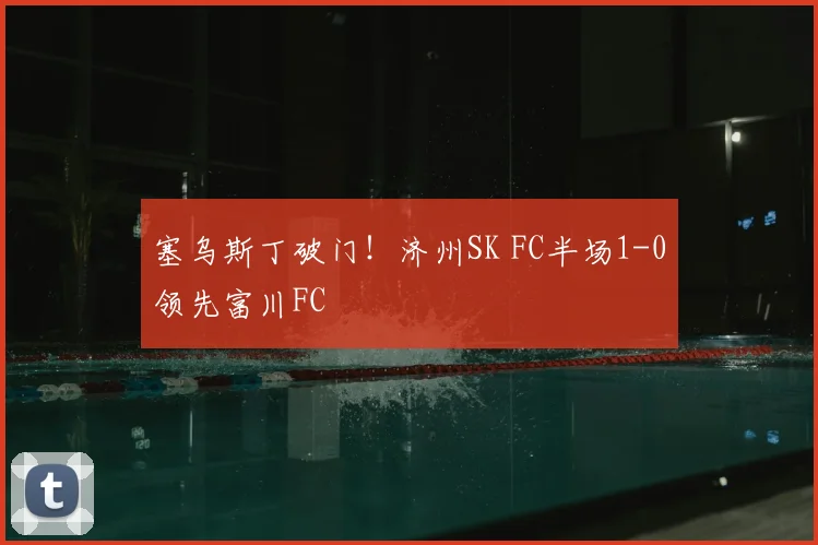 塞乌斯丁破门！济州SK FC半场1-0领先富川FC