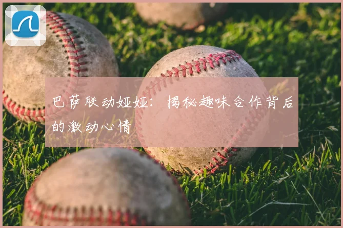 巴萨联动娅娅：揭秘趣味合作背后的激动心情