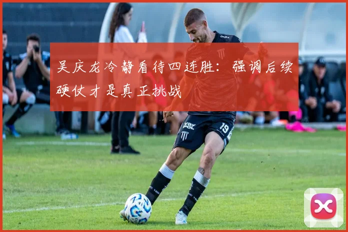 吴庆龙冷静看待四连胜：强调后续硬仗才是真正挑战