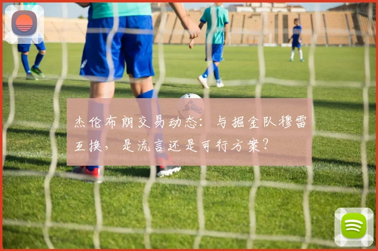 杰伦布朗交易动态：与掘金队穆雷互换，是流言还是可行方案？