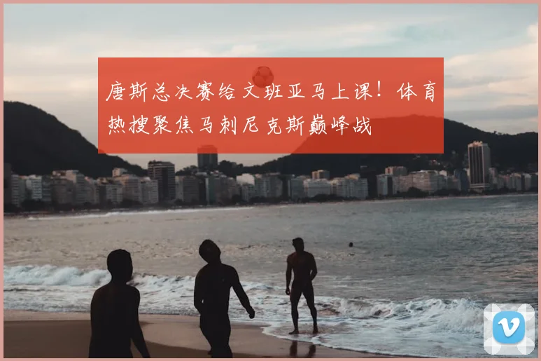 唐斯总决赛给文班亚马上课!体育热搜聚焦马刺尼克斯巅峰战