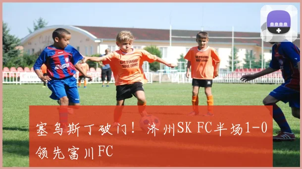 塞乌斯丁破门！济州SK FC半场1-0领先富川FC