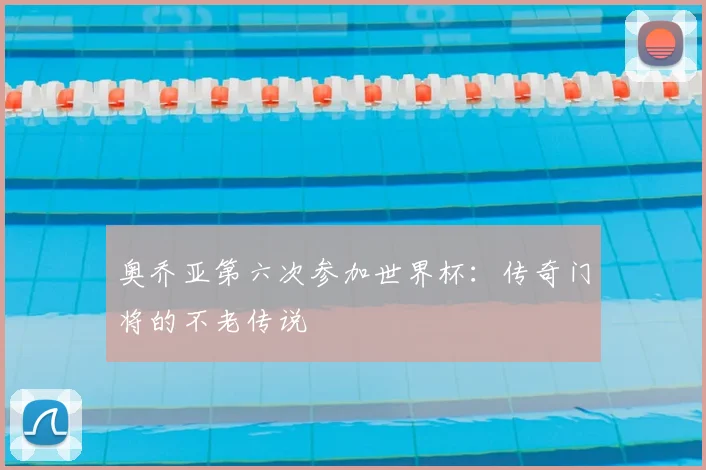 奥乔亚第六次参加世界杯：传奇门将的不老传说