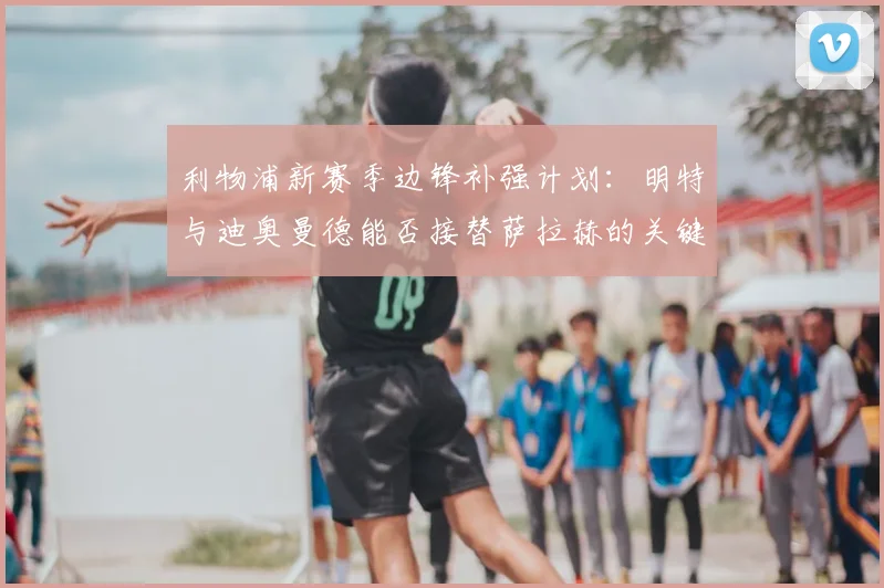 利物浦新赛季边锋补强计划：明特与迪奥曼德能否接替萨拉赫的关键分析