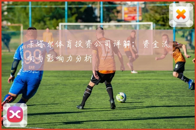 卡塔尔体育投资公司详解：资金流向与影响力分析