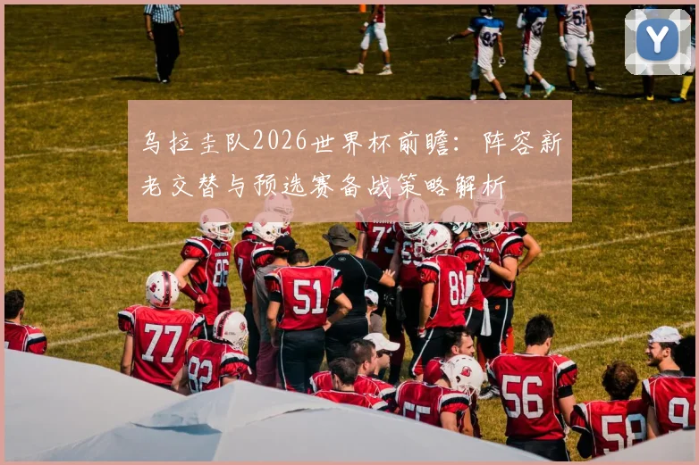 乌拉圭队2026世界杯前瞻：阵容新老交替与预选赛备战策略解析