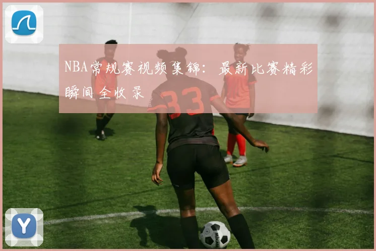NBA常规赛视频集锦：最新比赛精彩瞬间全收录