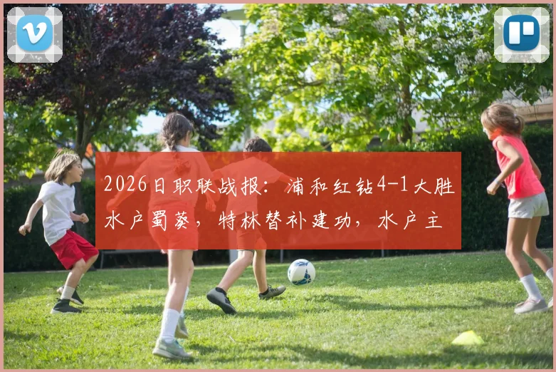 2026日职联战报：浦和红钻4-1大胜水户蜀葵，特林替补建功，水户主力红牌成转折点