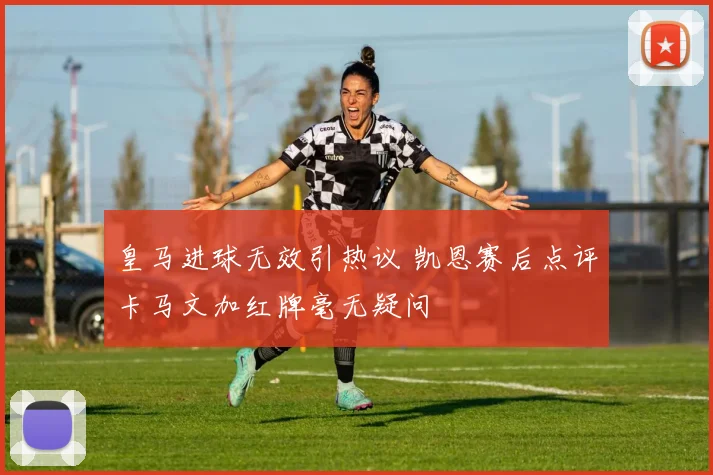 皇马进球无效引热议 凯恩赛后点评卡马文加红牌毫无疑问