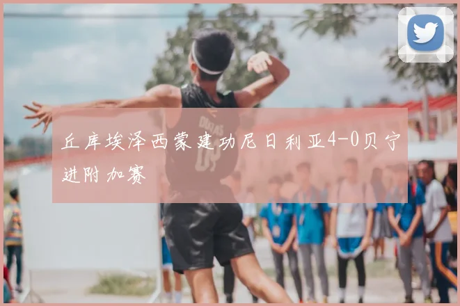 丘库埃泽西蒙建功尼日利亚4-0贝宁进附加赛