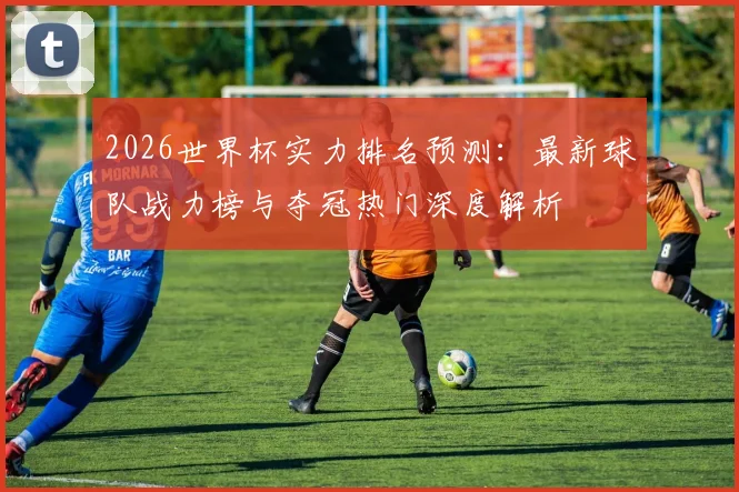 2026世界杯实力排名预测：最新球队战力榜与夺冠热门深度解析