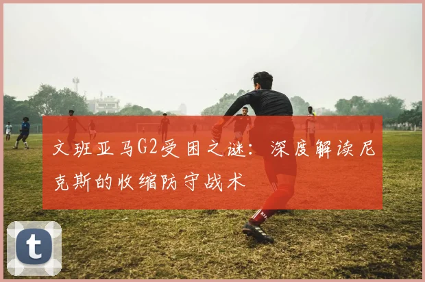 文班亚马G2受困之谜:深度解读尼克斯的收缩防守战术
