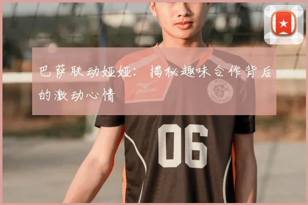 巴萨联动娅娅：揭秘趣味合作背后的激动心情