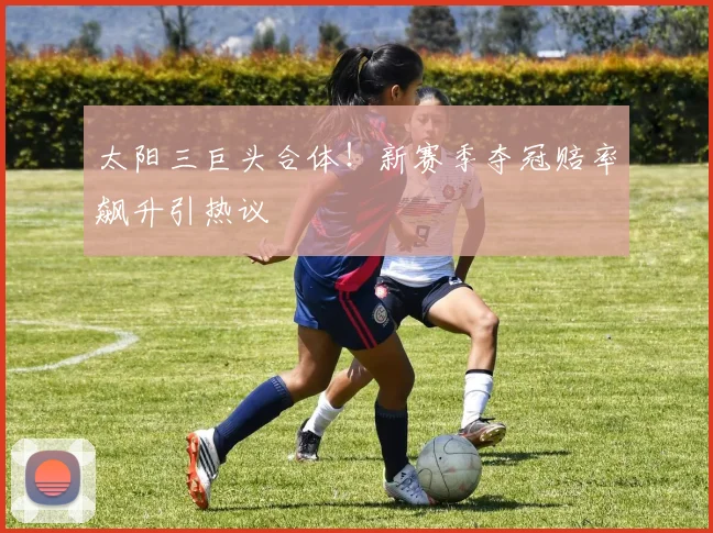 太阳三巨头合体！新赛季夺冠赔率飙升引热议