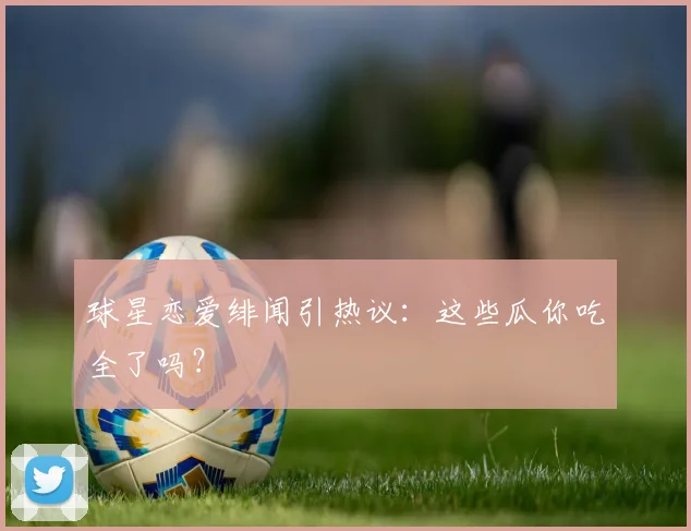 球星恋爱绯闻引热议：这些瓜你吃全了吗？
