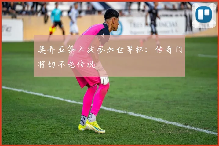 奥乔亚第六次参加世界杯：传奇门将的不老传说