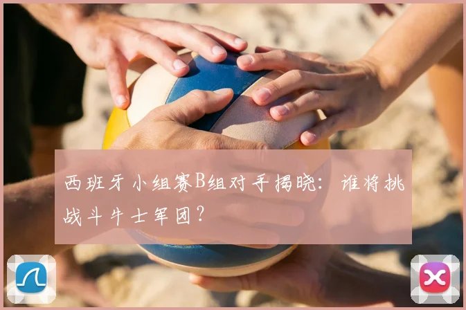西班牙小组赛B组对手揭晓:谁将挑战斗牛士军团?